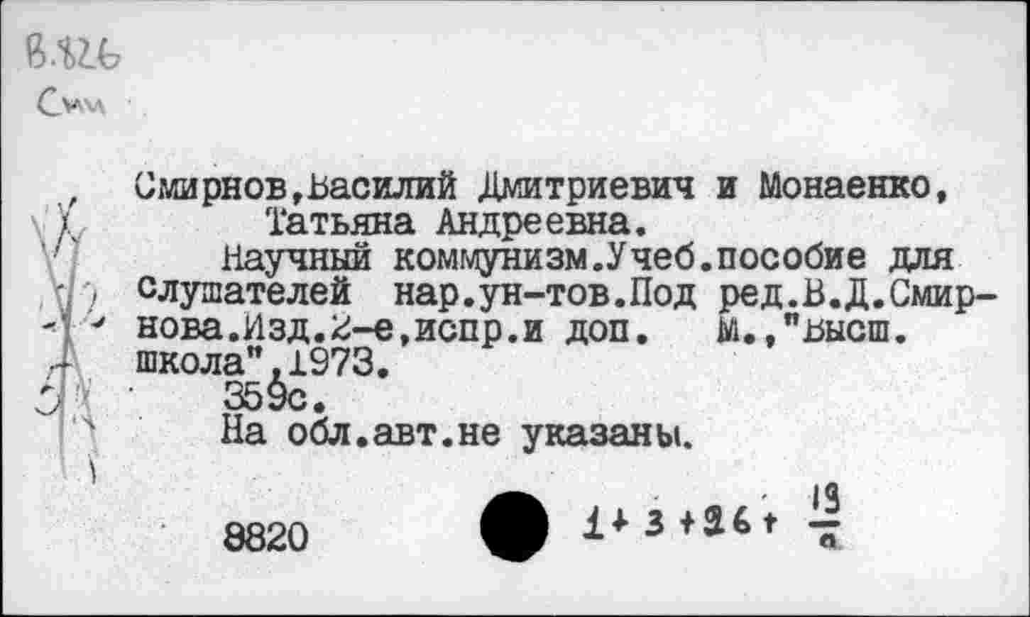 ﻿Мгь
, Смирнов»Василий Дмитриевич и Монаенко,
(	Татьяна Андреевна.
Научный коммунизм.Учеб.пособие для
I ■) слушателей нар.ун-тов.Под ред.В.Д.Смир-■* нова.Изд.2-е,испр.и доп. м.,"высш. школа".1973.
359с.
4 На обл.авт.не указаны.
■ 13
8820 ф 3	“